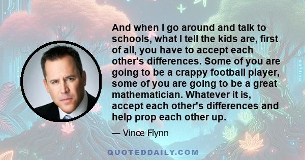 And when I go around and talk to schools, what I tell the kids are, first of all, you have to accept each other's differences. Some of you are going to be a crappy football player, some of you are going to be a great