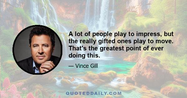 A lot of people play to impress, but the really gifted ones play to move. That's the greatest point of ever doing this.