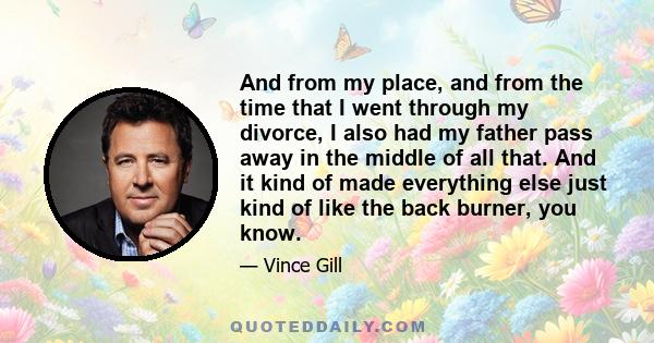 And from my place, and from the time that I went through my divorce, I also had my father pass away in the middle of all that. And it kind of made everything else just kind of like the back burner, you know.