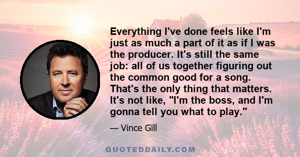 Everything I've done feels like I'm just as much a part of it as if I was the producer. It's still the same job: all of us together figuring out the common good for a song. That's the only thing that matters. It's not