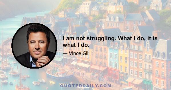 I am not struggling. What I do, it is what I do.