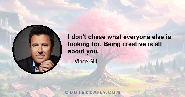 I don't chase what everyone else is looking for. Being creative is all about you.