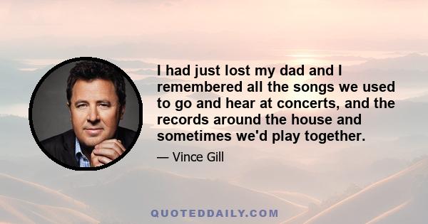 I had just lost my dad and I remembered all the songs we used to go and hear at concerts, and the records around the house and sometimes we'd play together.