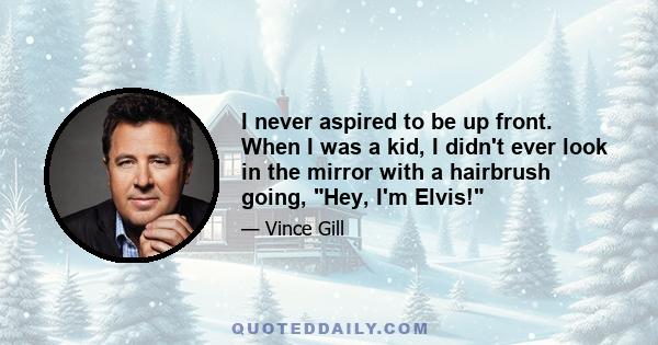 I never aspired to be up front. When I was a kid, I didn't ever look in the mirror with a hairbrush going, Hey, I'm Elvis!