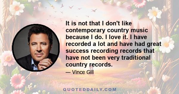 It is not that I don't like contemporary country music because I do. I love it. I have recorded a lot and have had great success recording records that have not been very traditional country records.