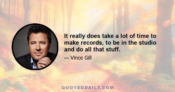 It really does take a lot of time to make records, to be in the studio and do all that stuff.