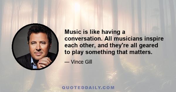 Music is like having a conversation. All musicians inspire each other, and they're all geared to play something that matters.