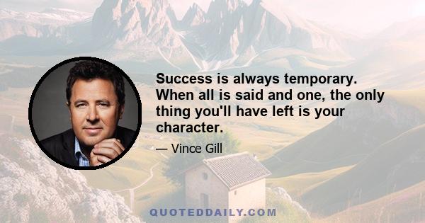 Success is always temporary. When all is said and one, the only thing you'll have left is your character.