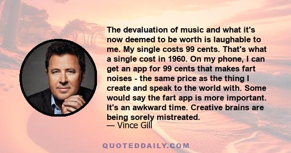 The devaluation of music and what it's now deemed to be worth is laughable to me. My single costs 99 cents. That's what a single cost in 1960. On my phone, I can get an app for 99 cents that makes fart noises - the same 