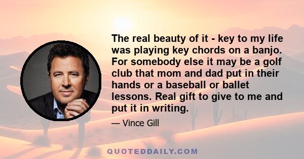 The real beauty of it - key to my life was playing key chords on a banjo. For somebody else it may be a golf club that mom and dad put in their hands or a baseball or ballet lessons. Real gift to give to me and put it