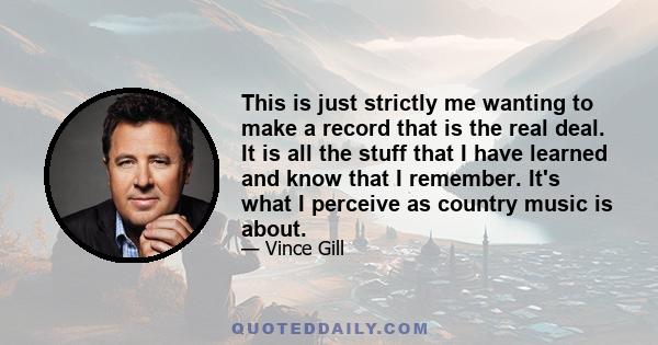 This is just strictly me wanting to make a record that is the real deal. It is all the stuff that I have learned and know that I remember. It's what I perceive as country music is about.