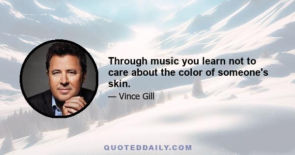 Through music you learn not to care about the color of someone's skin.