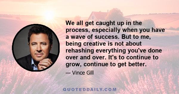 We all get caught up in the process, especially when you have a wave of success. But to me, being creative is not about rehashing everything you've done over and over. It's to continue to grow, continue to get better.