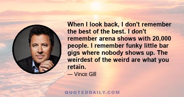 When I look back, I don't remember the best of the best. I don't remember arena shows with 20,000 people. I remember funky little bar gigs where nobody shows up. The weirdest of the weird are what you retain.