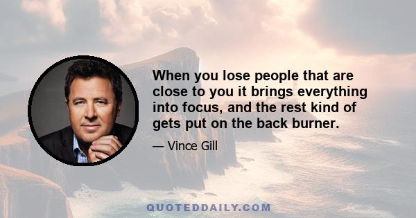 When you lose people that are close to you it brings everything into focus, and the rest kind of gets put on the back burner.