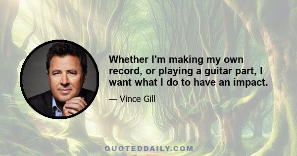 Whether I'm making my own record, or playing a guitar part, I want what I do to have an impact.