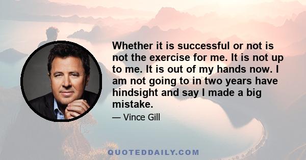 Whether it is successful or not is not the exercise for me. It is not up to me. It is out of my hands now. I am not going to in two years have hindsight and say I made a big mistake.