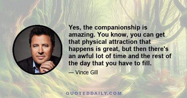 Yes, the companionship is amazing. You know, you can get that physical attraction that happens is great, but then there's an awful lot of time and the rest of the day that you have to fill.