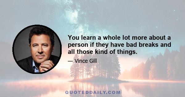 You learn a whole lot more about a person if they have bad breaks and all those kind of things.