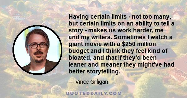 Having certain limits - not too many, but certain limits on an ability to tell a story - makes us work harder, me and my writers. Sometimes I watch a giant movie with a $250 million budget and I think they feel kind of