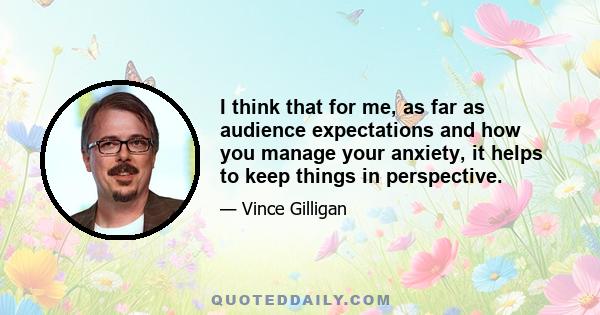 I think that for me, as far as audience expectations and how you manage your anxiety, it helps to keep things in perspective.