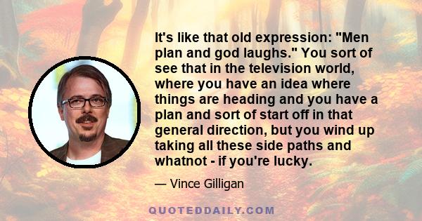 It's like that old expression: Men plan and god laughs. You sort of see that in the television world, where you have an idea where things are heading and you have a plan and sort of start off in that general direction,