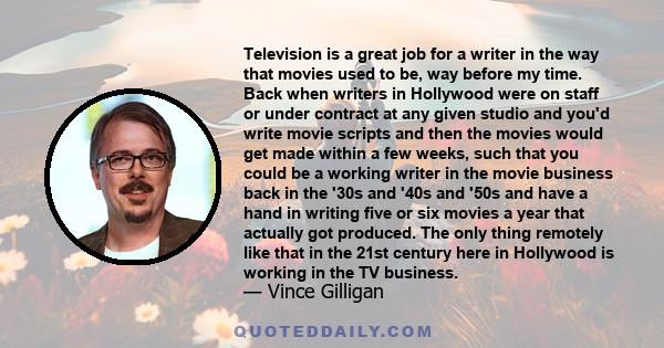 Television is a great job for a writer in the way that movies used to be, way before my time. Back when writers in Hollywood were on staff or under contract at any given studio and you'd write movie scripts and then the 