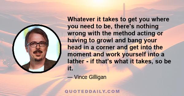 Whatever it takes to get you where you need to be, there's nothing wrong with the method acting or having to growl and bang your head in a corner and get into the moment and work yourself into a lather - if that's what