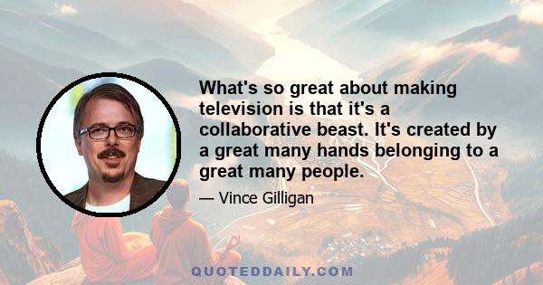 What's so great about making television is that it's a collaborative beast. It's created by a great many hands belonging to a great many people.