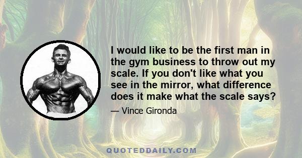 I would like to be the first man in the gym business to throw out my scale. If you don't like what you see in the mirror, what difference does it make what the scale says?