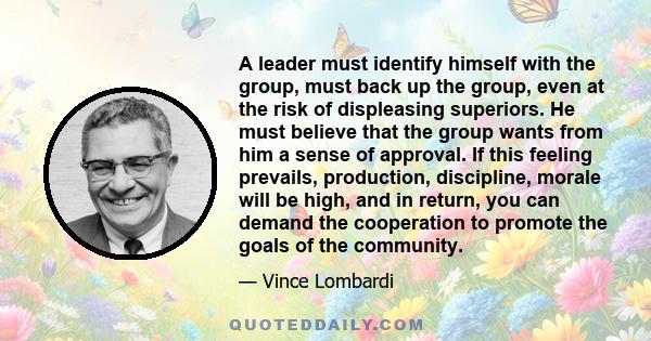 A leader must identify himself with the group, must back up the group, even at the risk of displeasing superiors. He must believe that the group wants from him a sense of approval. If this feeling prevails, production,