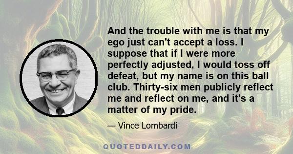 And the trouble with me is that my ego just can't accept a loss. I suppose that if I were more perfectly adjusted, I would toss off defeat, but my name is on this ball club. Thirty-six men publicly reflect me and