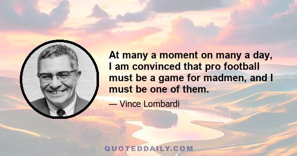 At many a moment on many a day, I am convinced that pro football must be a game for madmen, and I must be one of them.