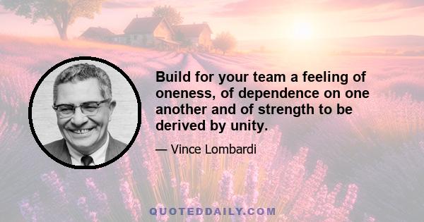 Build for your team a feeling of oneness, of dependence on one another and of strength to be derived by unity.