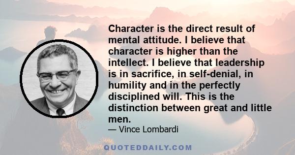 Character is the direct result of mental attitude. I believe that character is higher than the intellect. I believe that leadership is in sacrifice, in self-denial, in humility and in the perfectly disciplined will.