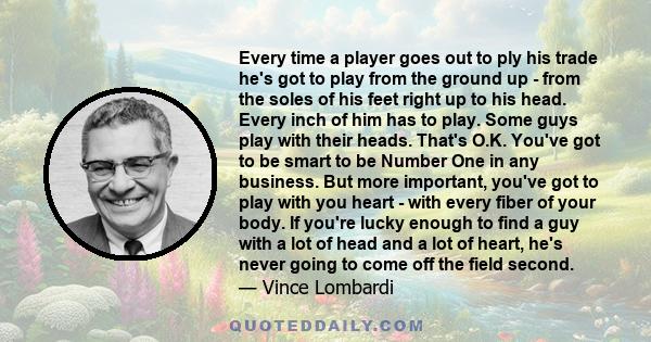 Every time a player goes out to ply his trade he's got to play from the ground up - from the soles of his feet right up to his head. Every inch of him has to play. Some guys play with their heads. That's O.K. You've got 