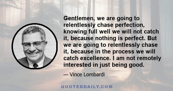 Gentlemen, we are going to relentlessly chase perfection, knowing full well we will not catch it, because nothing is perfect. But we are going to relentlessly chase it, because in the process we will catch excellence. I 