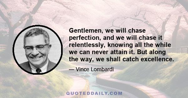 Gentlemen, we will chase perfection, and we will chase it relentlessly, knowing all the while we can never attain it. But along the way, we shall catch excellence.