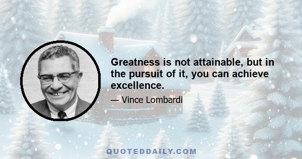 Greatness is not attainable, but in the pursuit of it, you can achieve excellence.