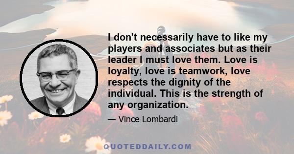 I don't necessarily have to like my players and associates but as their leader I must love them. Love is loyalty, love is teamwork, love respects the dignity of the individual. This is the strength of any organization.