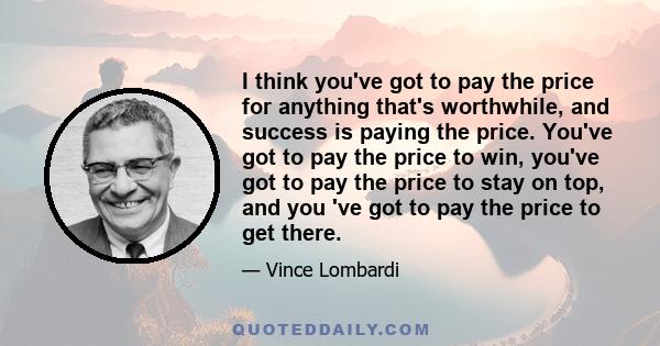 I think you've got to pay the price for anything that's worthwhile, and success is paying the price. You've got to pay the price to win, you've got to pay the price to stay on top, and you 've got to pay the price to