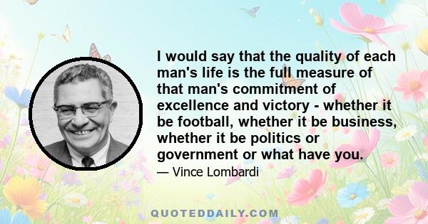 I would say that the quality of each man's life is the full measure of that man's commitment of excellence and victory - whether it be football, whether it be business, whether it be politics or government or what have