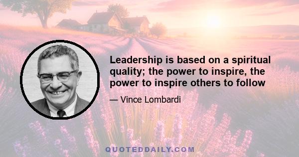 Leadership is based on a spiritual quality; the power to inspire, the power to inspire others to follow