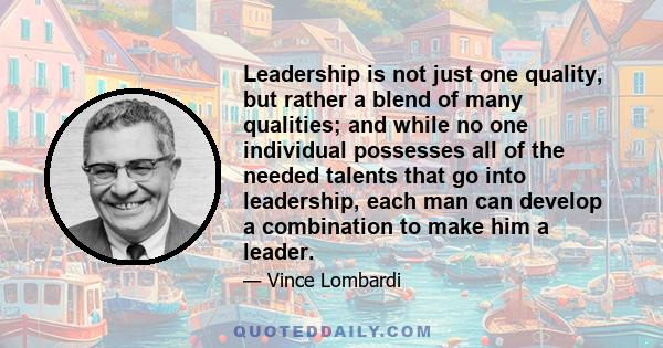 Leadership is not just one quality, but rather a blend of many qualities; and while no one individual possesses all of the needed talents that go into leadership, each man can develop a combination to make him a leader.