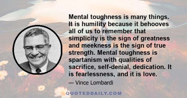 Mental toughness is many things. It is humility because it behooves all of us to remember that simplicity is the sign of greatness and meekness is the sign of true strength. Mental toughness is spartanism with qualities 