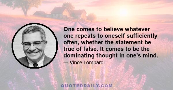 One comes to believe whatever one repeats to oneself sufficiently often, whether the statement be true of false. It comes to be the dominating thought in one's mind.