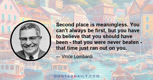 Second place is meaningless. You can't always be first, but you have to believe that you should have been - that you were never beaten - that time just ran out on you.