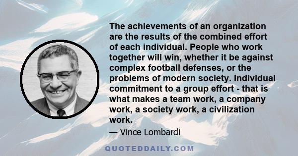 The achievements of an organization are the results of the combined effort of each individual. People who work together will win, whether it be against complex football defenses, or the problems of modern society.