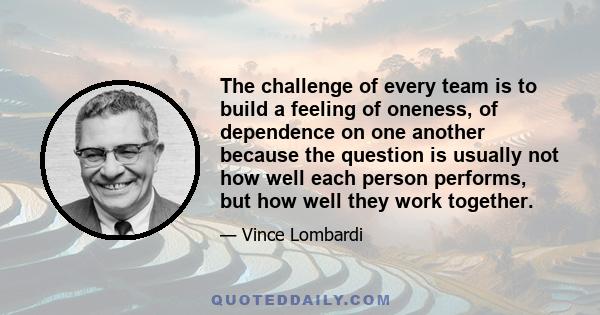 The challenge of every team is to build a feeling of oneness, of dependence on one another because the question is usually not how well each person performs, but how well they work together.