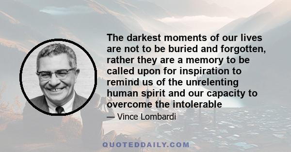 The darkest moments of our lives are not to be buried and forgotten, rather they are a memory to be called upon for inspiration to remind us of the unrelenting human spirit and our capacity to overcome the intolerable